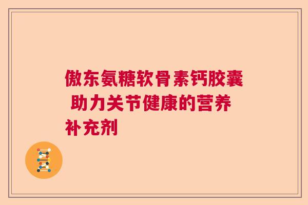 傲东氨糖软骨素钙胶囊 助力关节健康的营养补充剂