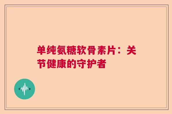 单纯氨糖软骨素片：关节健康的守护者