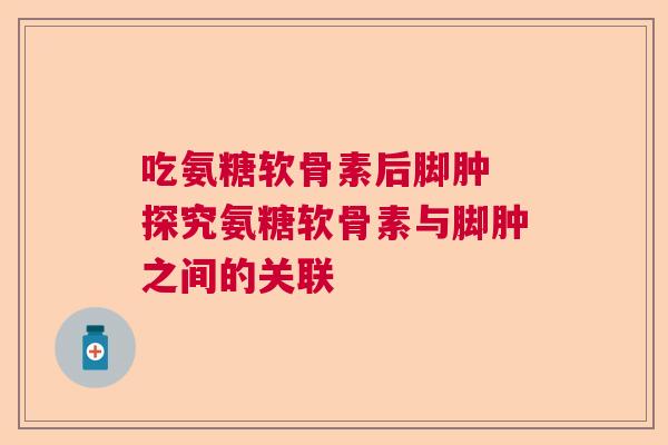 吃氨糖软骨素后脚肿 探究氨糖软骨素与脚肿之间的关联
