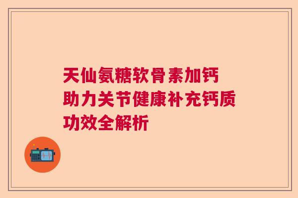 天仙氨糖软骨素加钙 助力关节健康补充钙质功效全解析