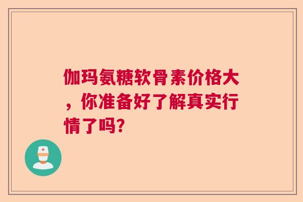 伽玛氨糖软骨素价格大,你准备好了解真实行情了吗? 伽玛氨糖软骨素价格大,你准备好了解真实行情了吗?