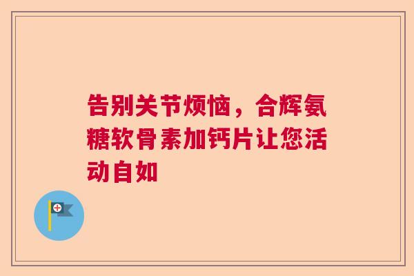 告别关节烦恼,合辉氨糖软骨素加钙片让您活动自如 告别关节烦恼,合辉氨糖软骨素加钙片让您活动自如