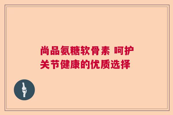 尚品氨糖软骨素 呵护关节健康的优质选择