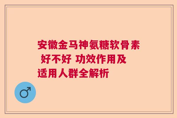 安徽金马神氨糖软骨素 好不好 功效作用及适用人群全解析 安徽金马神氨糖软骨素 好不好 功效作用及适用人群全解析