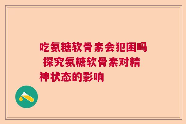 吃氨糖软骨素会犯困吗 探究氨糖软骨素对精神状态的影响
