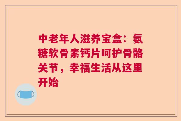 中老年人滋养宝盒：氨糖软骨素钙片呵护骨骼关节，幸福生活从这里开始