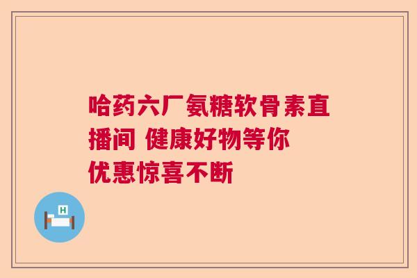 哈药六厂氨糖软骨素直播间 健康好物等你 优惠惊喜不断