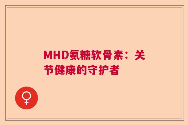 MHD氨糖软骨素：关节健康的守护者