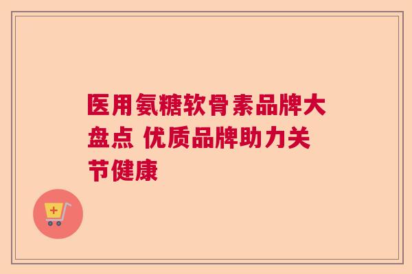 医用氨糖软骨素品牌大盘点 优质品牌助力关节健康