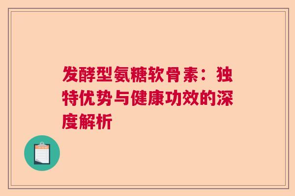 发酵型氨糖软骨素：独特优势与健康功效的深度解析