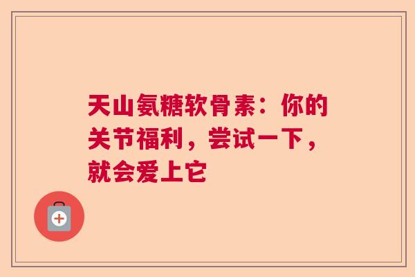 天山氨糖软骨素：你的关节福利，尝试一下，就会爱上它
