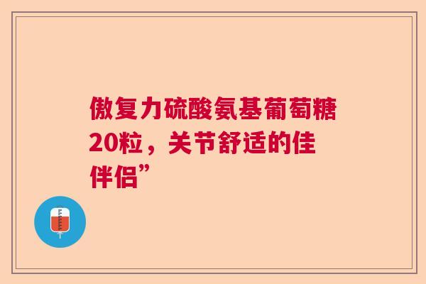 傲复力硫酸氨基葡萄糖20粒,关节舒适的佳伴侣”