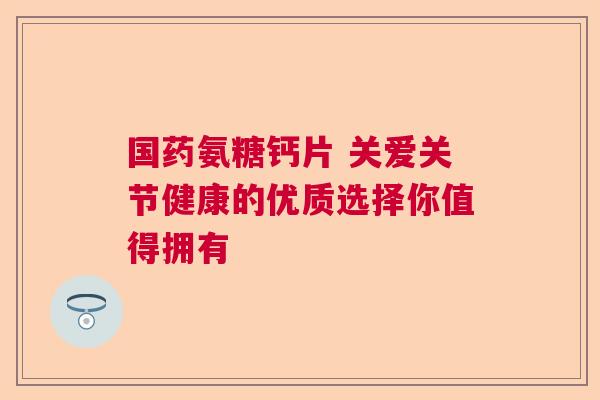 国药氨糖钙片 关爱关节健康的优质选择你值得拥有