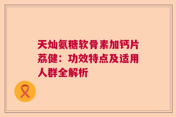 天灿氨糖软骨素加钙片荔健：功效特点及适用人群全解析