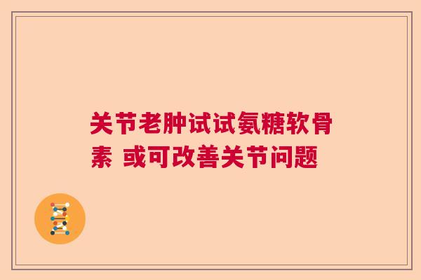 关节老肿试试氨糖软骨素 或可改善关节问题