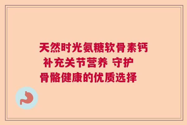 天然时光氨糖软骨素钙 补充关节营养 守护骨骼健康的优质选择