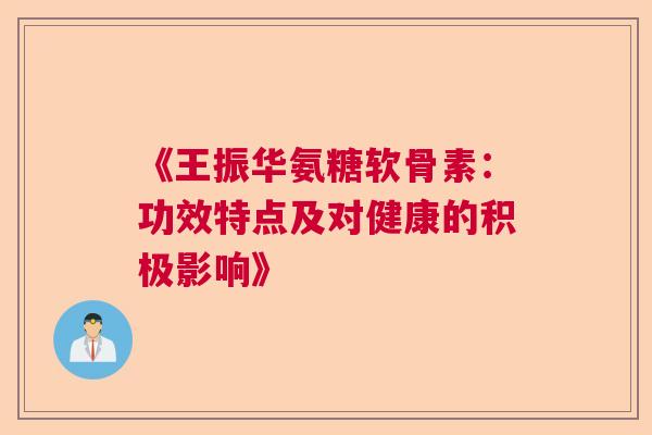 《王振华氨糖软骨素：功效特点及对健康的积极影响》