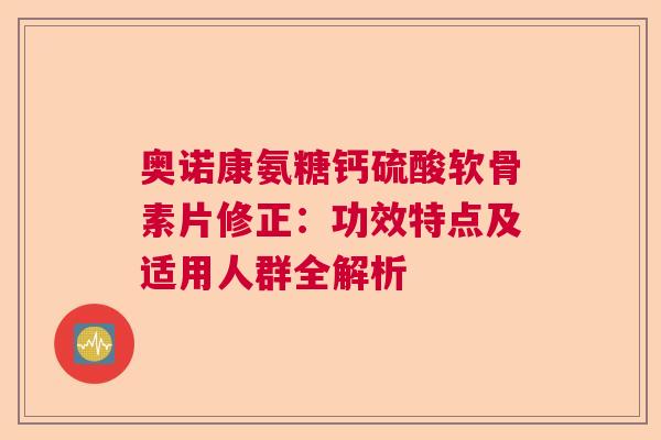 奥诺康氨糖钙硫酸软骨素片修正:功效特点及适用人群全解析 奥诺康氨糖钙硫酸软骨素片修正:功效特点及适用人群全解析