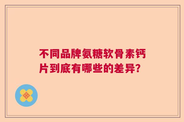 不同品牌氨糖软骨素钙片到底有哪些的差异？