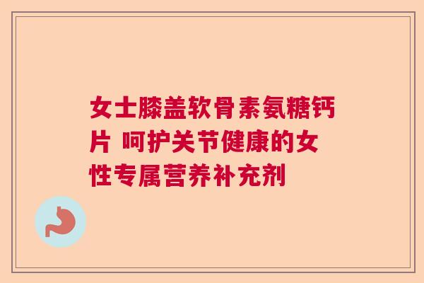 女士膝盖软骨素氨糖钙片 呵护关节健康的女性专属营养补充剂