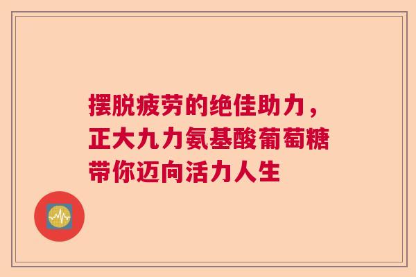 摆脱疲劳的绝佳助力,正大九力氨基酸葡萄糖带你迈向活力人生