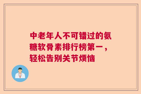 中老年人不可错过的氨糖软骨素排行榜第一，轻松告别关节烦恼