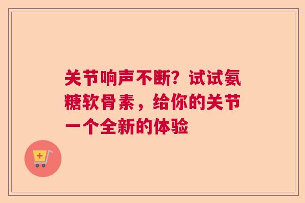 关节响声不断？试试氨糖软骨素，给你的关节一个全新的体验