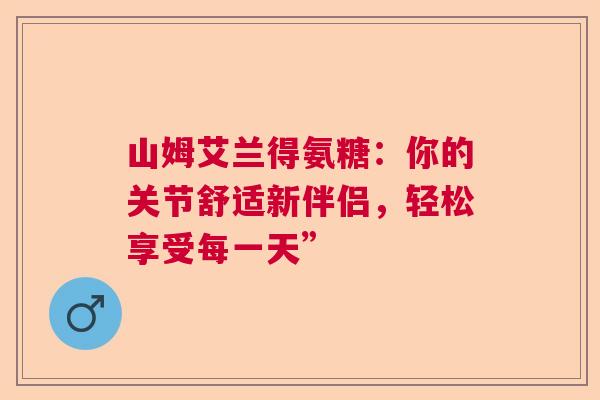 山姆艾兰得氨糖：你的关节舒适新伴侣，轻松享受每一天”