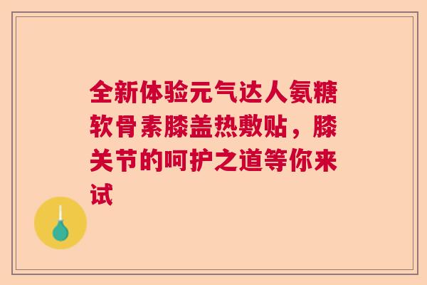 全新体验元气达人氨糖软骨素膝盖热敷贴，膝关节的呵护之道等你来试