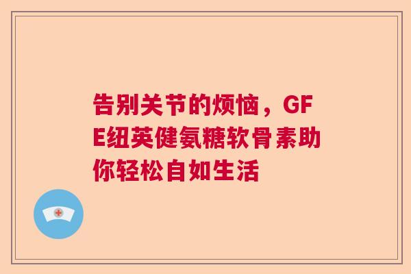 告别关节的烦恼,GFE纽英健氨糖软骨素助你轻松自如生活 告别关节的烦恼,GFE纽英健氨糖软骨素助你轻松自如生活