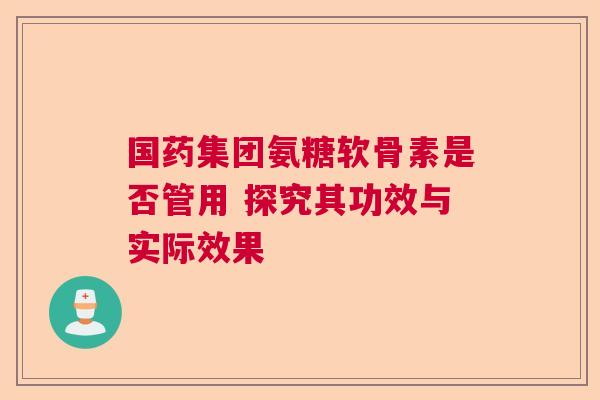 国药集团氨糖软骨素是否管用 探究其功效与实际效果 国药集团氨糖软骨素是否管用 探究其功效与实际效果