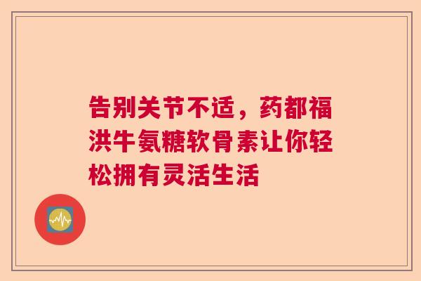 告别关节不适,药都福洪牛氨糖软骨素让你轻松拥有灵活生活