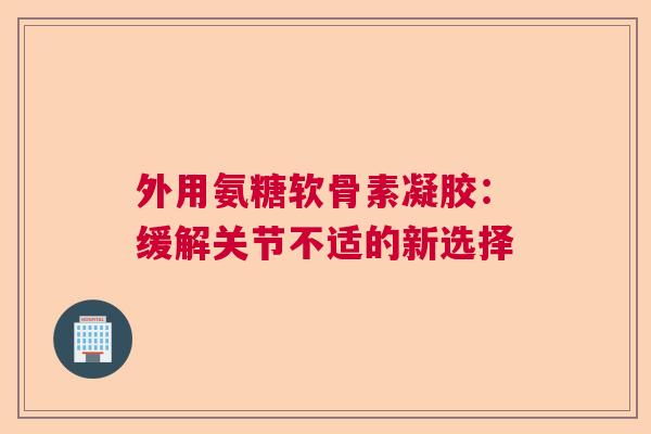 外用氨糖软骨素凝胶:缓解关节不适的新选择