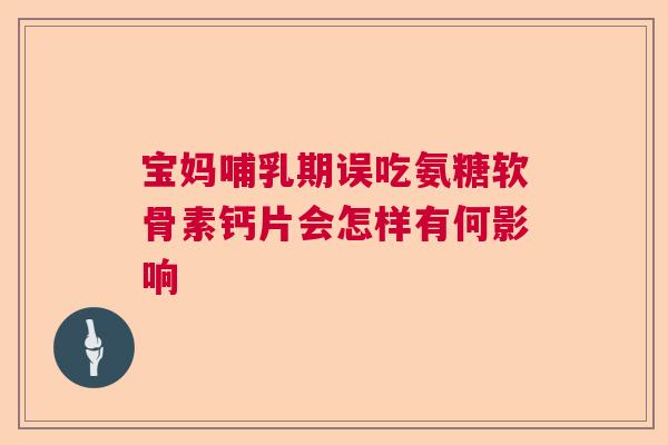 宝妈哺乳期误吃氨糖软骨素钙片会怎样有何影响 宝妈哺乳期误吃氨糖软骨素钙片会怎样有何影响