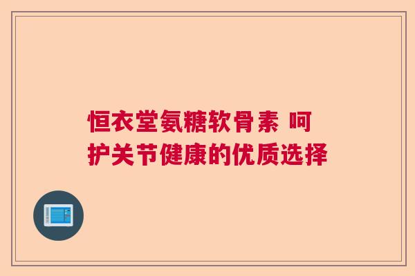 恒衣堂氨糖软骨素 呵护关节健康的优质选择