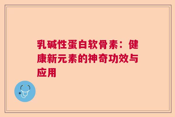 乳碱性蛋白软骨素:健康新元素的神奇功效与应用 乳碱性蛋白软骨素:健康新元素的神奇功效与应用