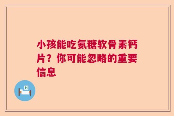 小孩能吃氨糖软骨素钙片?你可能忽略的重要信息
