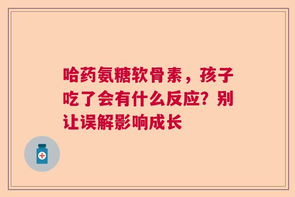 哈药氨糖软骨素,孩子吃了会有什么反应?别让误解影响成长