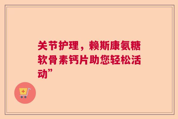关节护理,赖斯康氨糖软骨素钙片助您轻松活动” 关节护理,赖斯康氨糖软骨素钙片助您轻松活动”