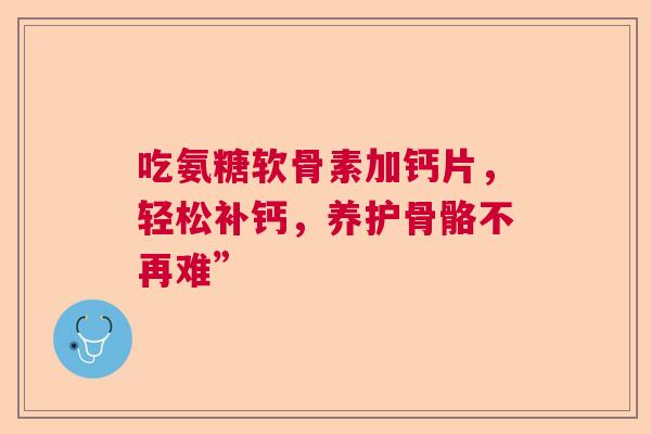 吃氨糖软骨素加钙片,轻松补钙,养护骨骼不再难” 吃氨糖软骨素加钙片,轻松补钙,养护骨骼不再难”