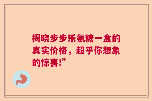 揭晓步步乐氨糖一盒的真实价格,超乎你想象的惊喜!” 揭晓步步乐氨糖一盒的真实价格,超乎你想象的惊喜!”
