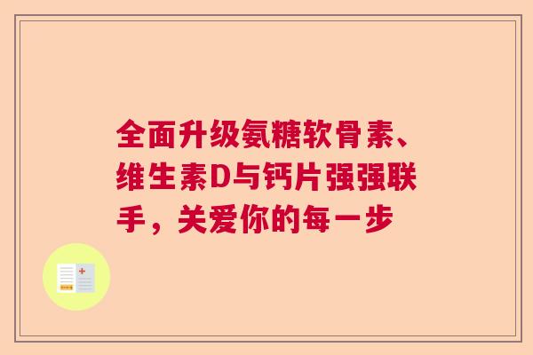 全面升级氨糖软骨素、维生素D与钙片强强联手,关爱你的每一步 全面升级氨糖软骨素、维生素D与钙片强强联手,关爱你的每一步
