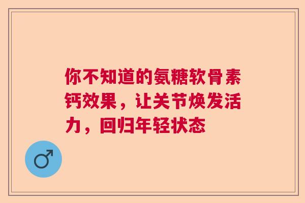 你不知道的氨糖软骨素钙效果，让关节焕发活力，回归年轻状态