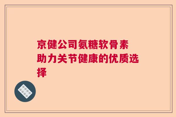 京健公司氨糖软骨素 助力关节健康的优质选择