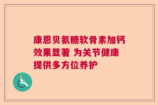康恩贝氨糖软骨素加钙效果显著 为关节健康提供多方位养护