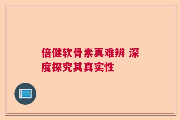 倍健软骨素真难辨 深度探究其真实性