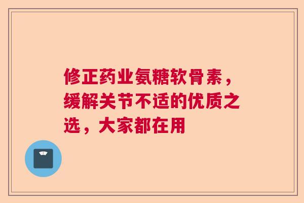 修正药业氨糖软骨素，缓解关节不适的优质之选，大家都在用