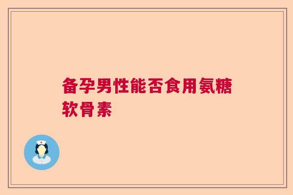 备孕男性能否食用氨糖软骨素 备孕男性能否食用氨糖软骨素