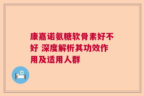 康嘉诺氨糖软骨素好不好 深度解析其功效作用及适用人群