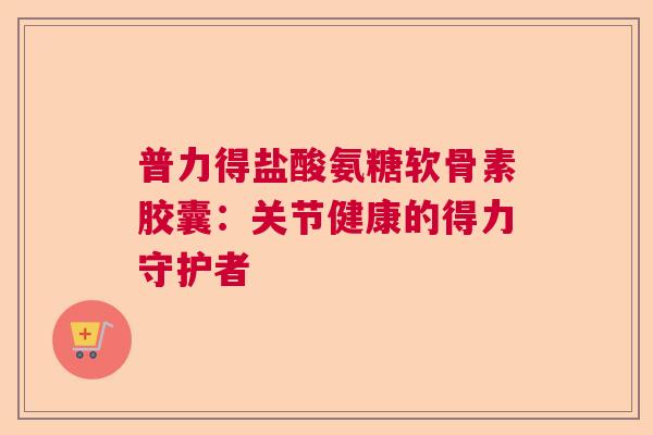 普力得盐酸氨糖软骨素胶囊:关节健康的得力守护者